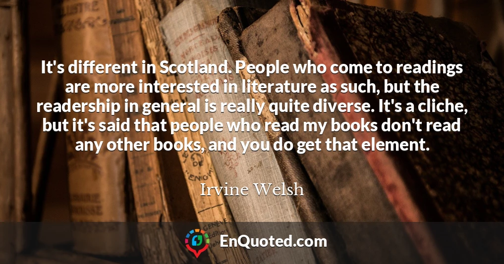 It's different in Scotland. People who come to readings are more interested in literature as such, but the readership in general is really quite diverse. It's a cliche, but it's said that people who read my books don't read any other books, and you do get that element.