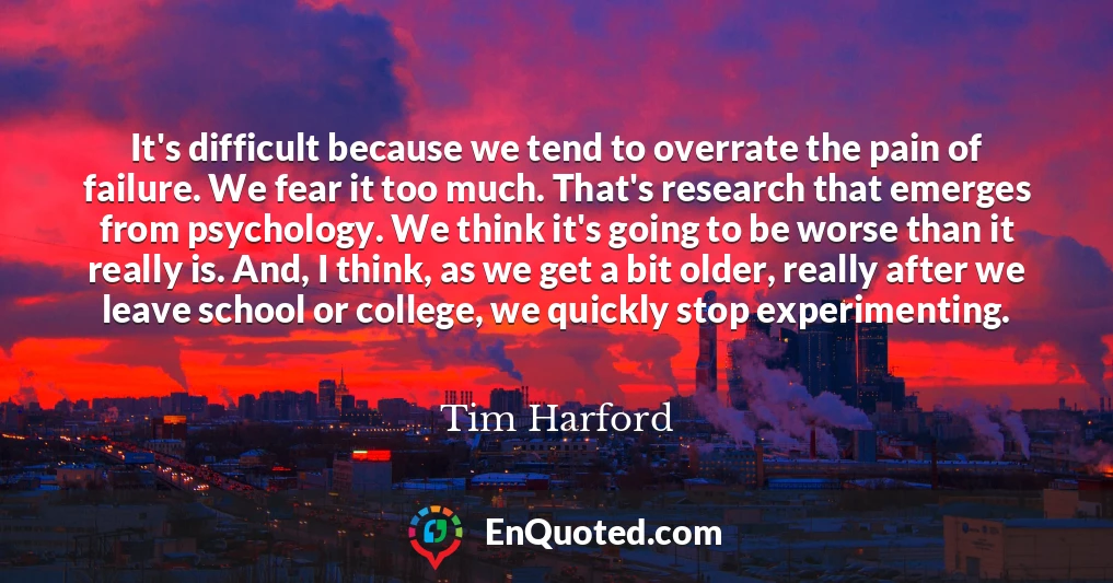It's difficult because we tend to overrate the pain of failure. We fear it too much. That's research that emerges from psychology. We think it's going to be worse than it really is. And, I think, as we get a bit older, really after we leave school or college, we quickly stop experimenting.