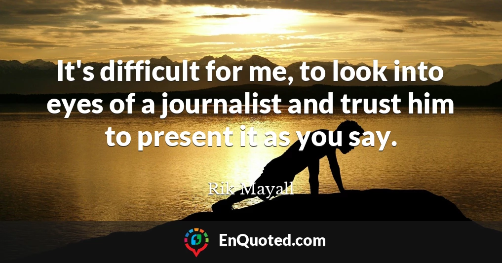 It's difficult for me, to look into eyes of a journalist and trust him to present it as you say.