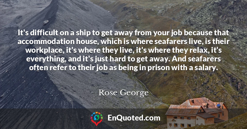 It's difficult on a ship to get away from your job because that accommodation house, which is where seafarers live, is their workplace, it's where they live, it's where they relax, it's everything, and it's just hard to get away. And seafarers often refer to their job as being in prison with a salary.
