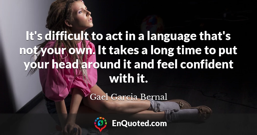 It's difficult to act in a language that's not your own. It takes a long time to put your head around it and feel confident with it.