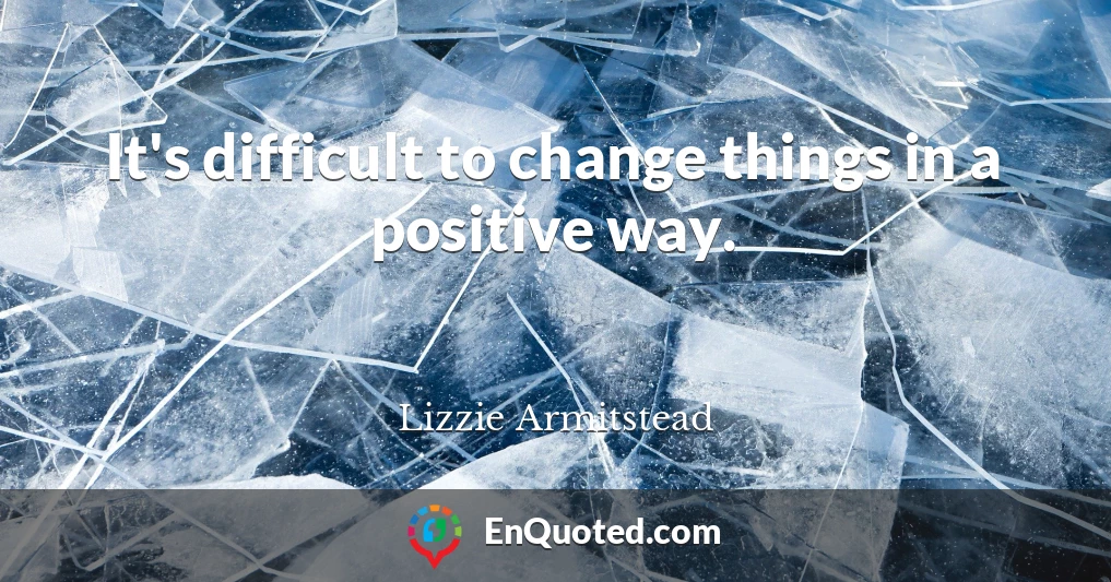 It's difficult to change things in a positive way.