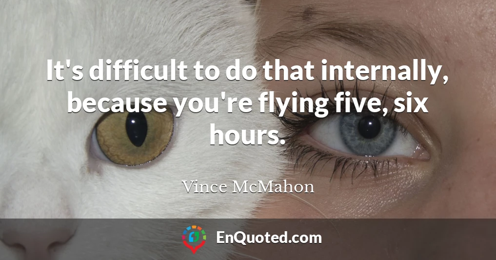 It's difficult to do that internally, because you're flying five, six hours.