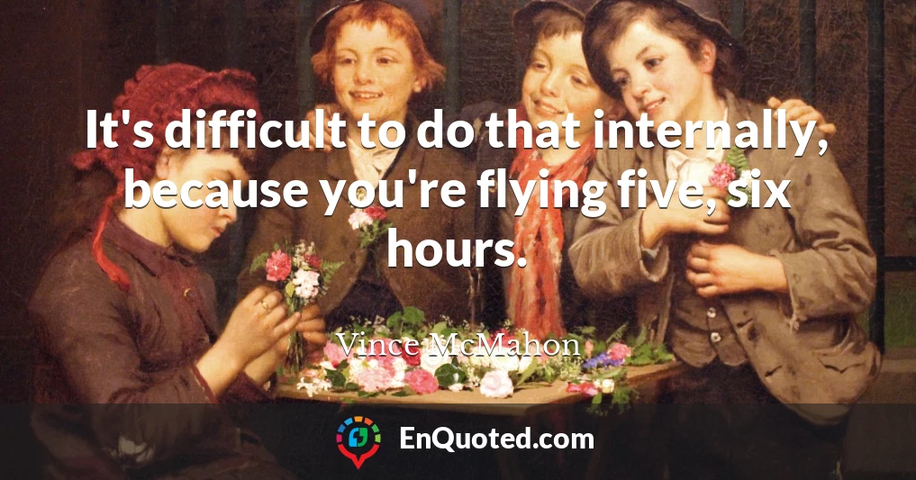 It's difficult to do that internally, because you're flying five, six hours.