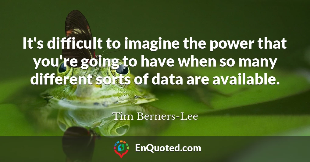 It's difficult to imagine the power that you're going to have when so many different sorts of data are available.