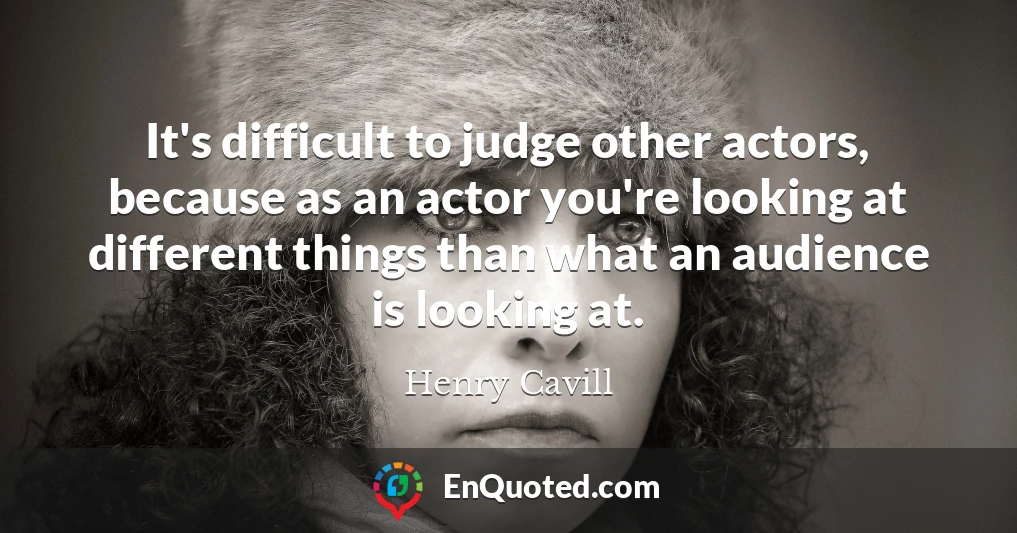 It's difficult to judge other actors, because as an actor you're looking at different things than what an audience is looking at.