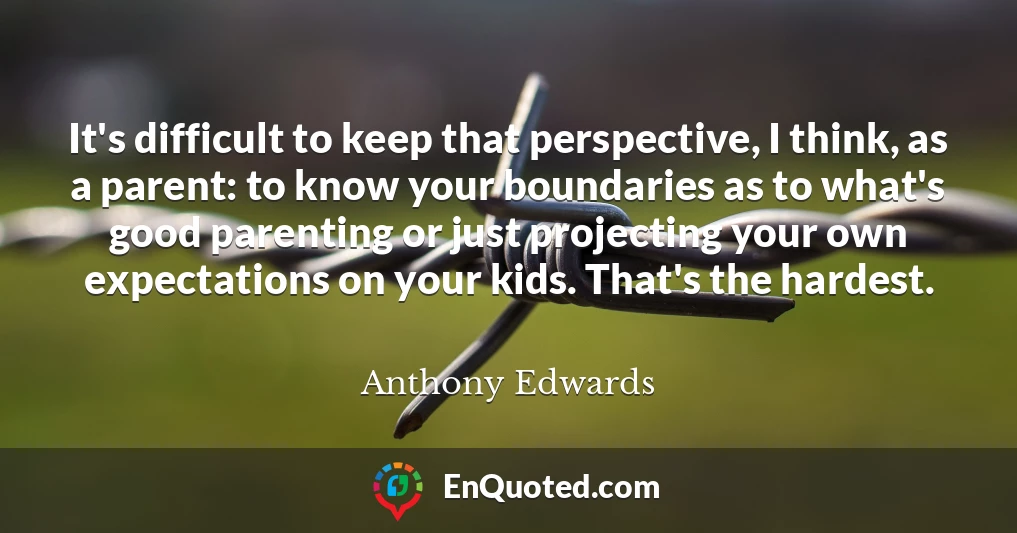 It's difficult to keep that perspective, I think, as a parent: to know your boundaries as to what's good parenting or just projecting your own expectations on your kids. That's the hardest.