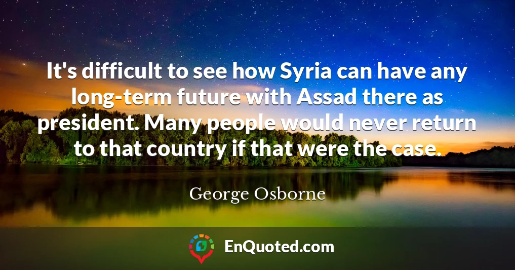It's difficult to see how Syria can have any long-term future with Assad there as president. Many people would never return to that country if that were the case.