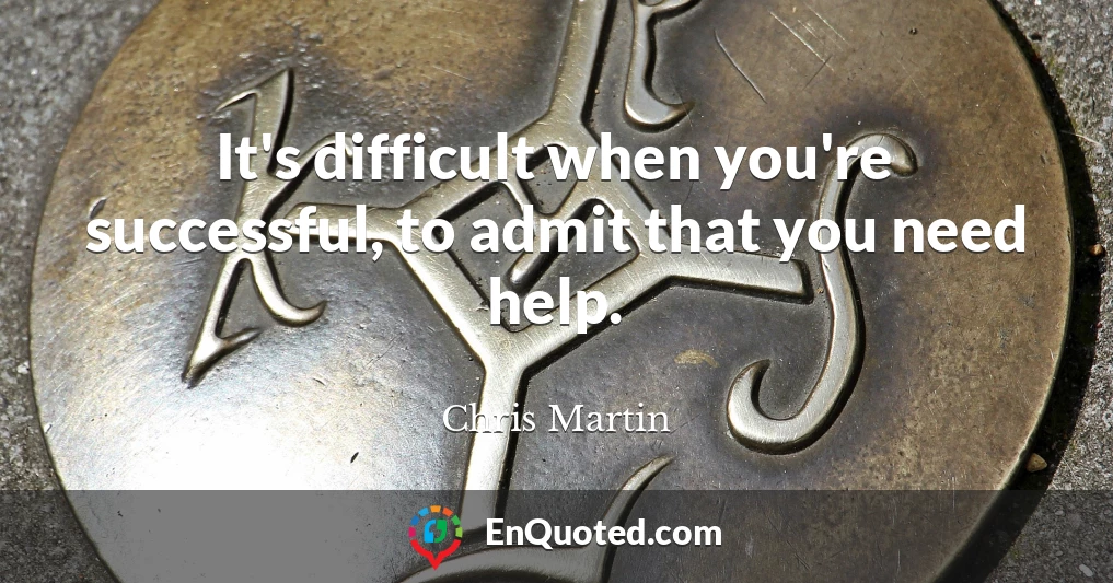 It's difficult when you're successful, to admit that you need help.