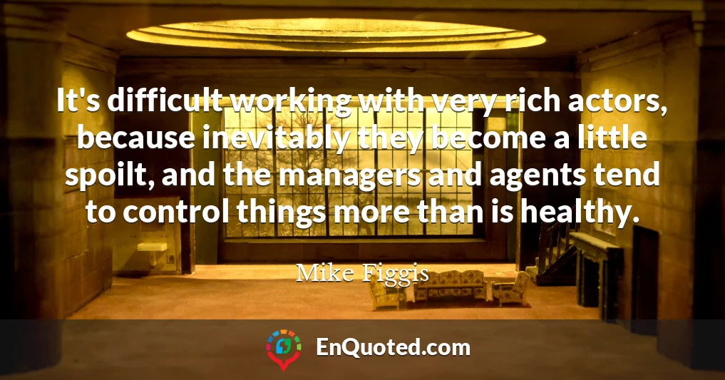 It's difficult working with very rich actors, because inevitably they become a little spoilt, and the managers and agents tend to control things more than is healthy.