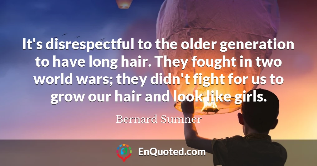 It's disrespectful to the older generation to have long hair. They fought in two world wars; they didn't fight for us to grow our hair and look like girls.