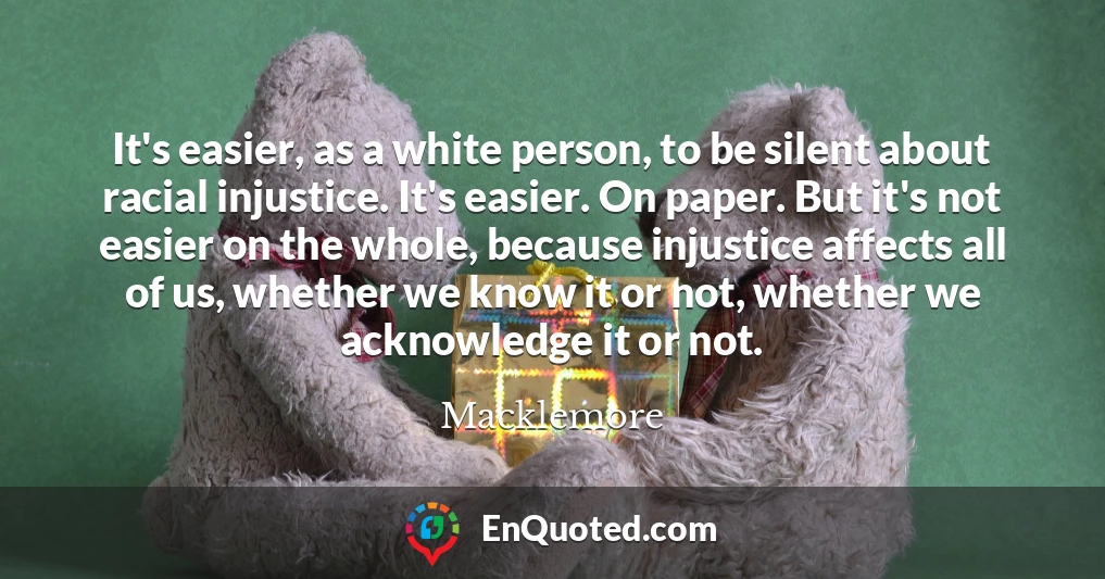 It's easier, as a white person, to be silent about racial injustice. It's easier. On paper. But it's not easier on the whole, because injustice affects all of us, whether we know it or not, whether we acknowledge it or not.