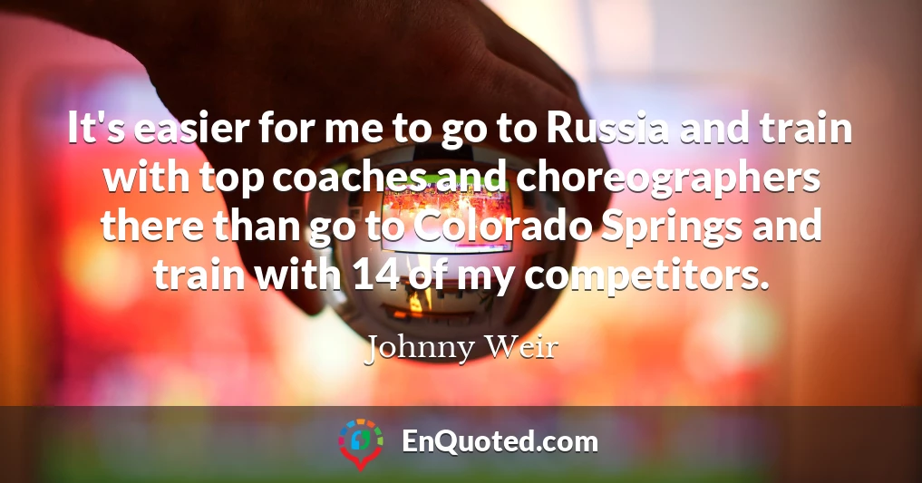 It's easier for me to go to Russia and train with top coaches and choreographers there than go to Colorado Springs and train with 14 of my competitors.