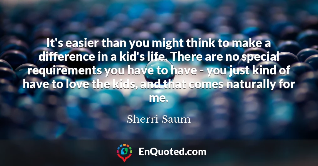 It's easier than you might think to make a difference in a kid's life. There are no special requirements you have to have - you just kind of have to love the kids, and that comes naturally for me.