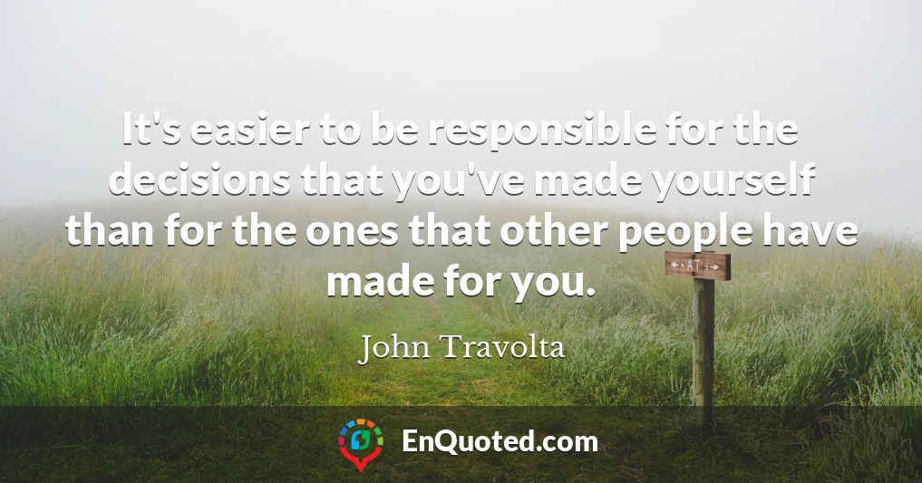 It's easier to be responsible for the decisions that you've made yourself than for the ones that other people have made for you.