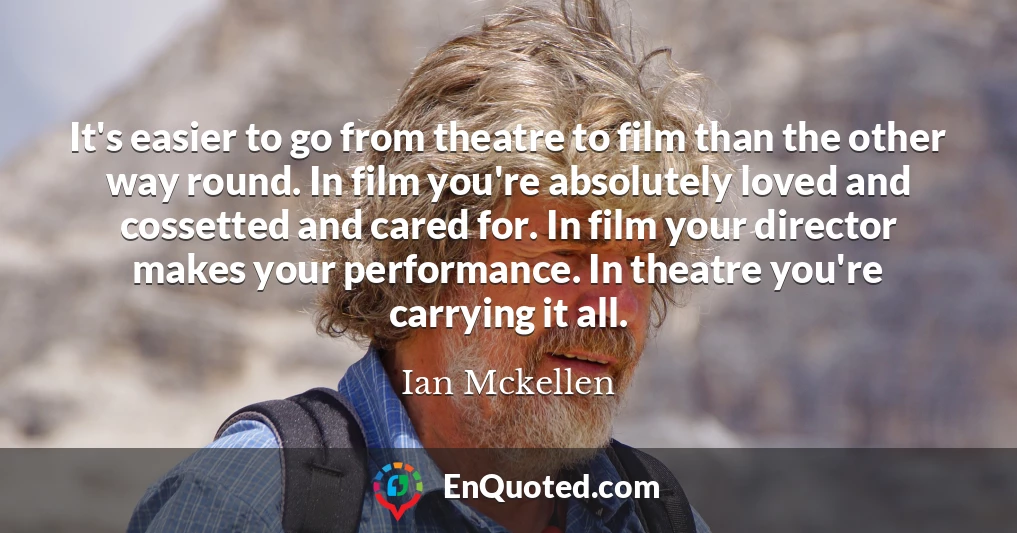 It's easier to go from theatre to film than the other way round. In film you're absolutely loved and cossetted and cared for. In film your director makes your performance. In theatre you're carrying it all.