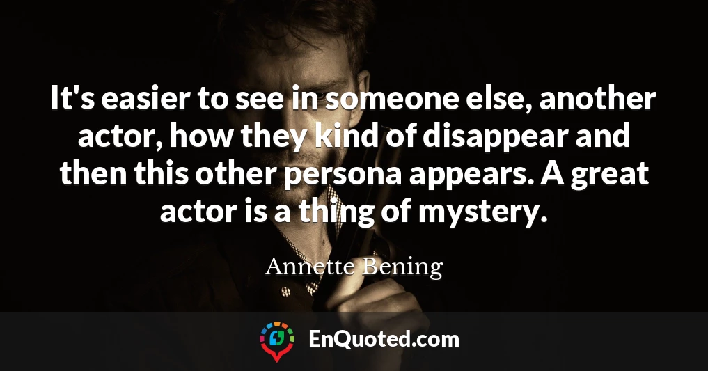 It's easier to see in someone else, another actor, how they kind of disappear and then this other persona appears. A great actor is a thing of mystery.