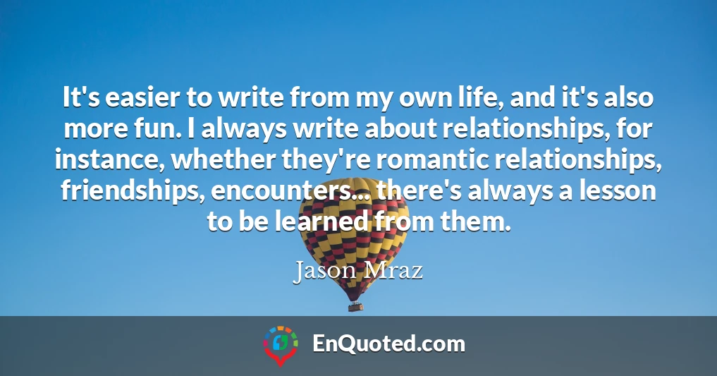 It's easier to write from my own life, and it's also more fun. I always write about relationships, for instance, whether they're romantic relationships, friendships, encounters... there's always a lesson to be learned from them.