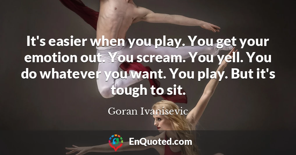 It's easier when you play. You get your emotion out. You scream. You yell. You do whatever you want. You play. But it's tough to sit.