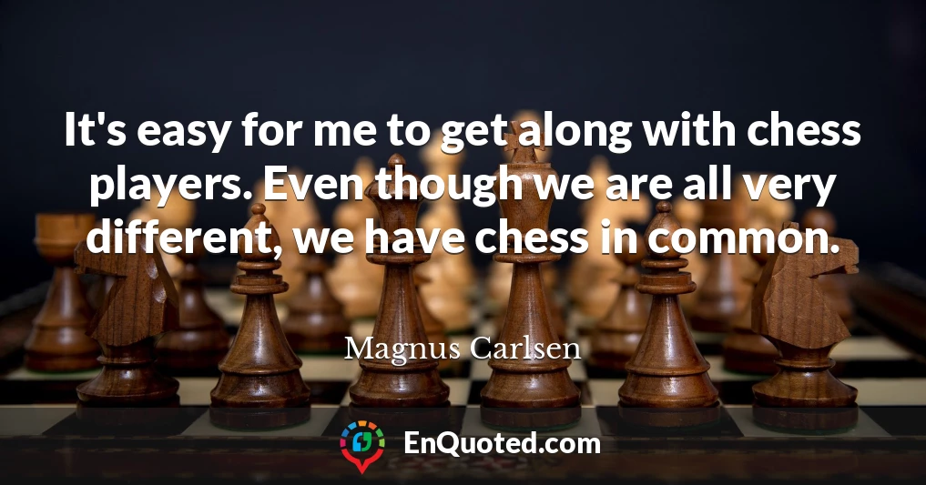 It's easy for me to get along with chess players. Even though we are all very different, we have chess in common.