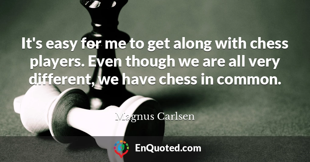 It's easy for me to get along with chess players. Even though we are all very different, we have chess in common.