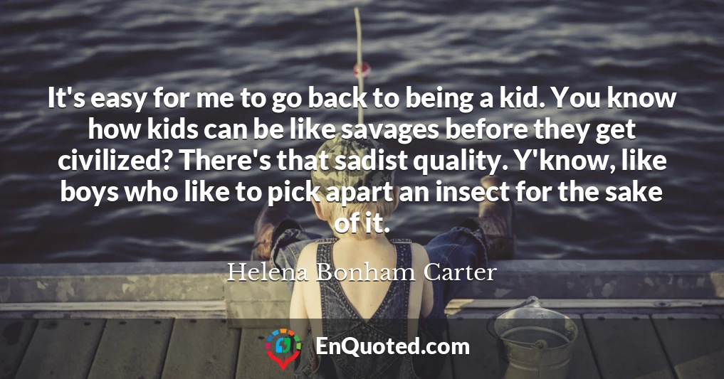 It's easy for me to go back to being a kid. You know how kids can be like savages before they get civilized? There's that sadist quality. Y'know, like boys who like to pick apart an insect for the sake of it.