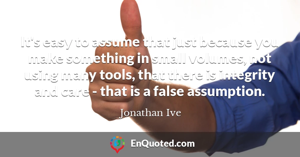 It's easy to assume that just because you make something in small volumes, not using many tools, that there is integrity and care - that is a false assumption.