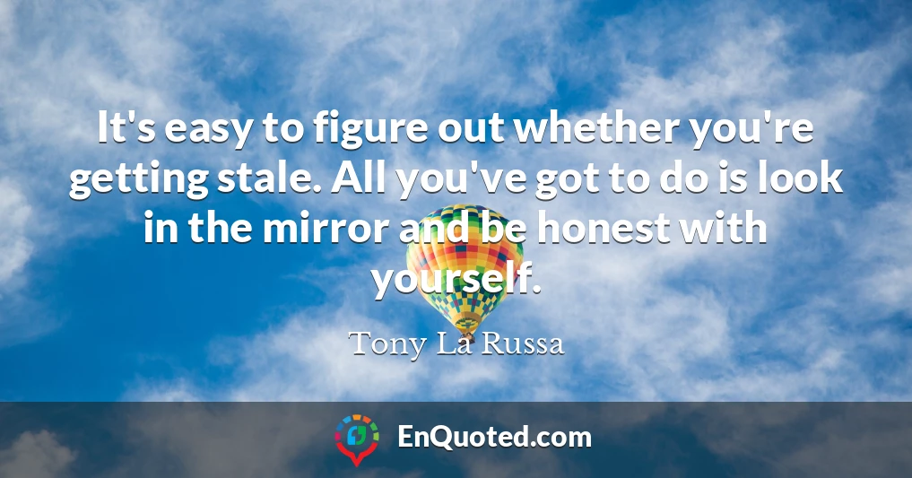 It's easy to figure out whether you're getting stale. All you've got to do is look in the mirror and be honest with yourself.