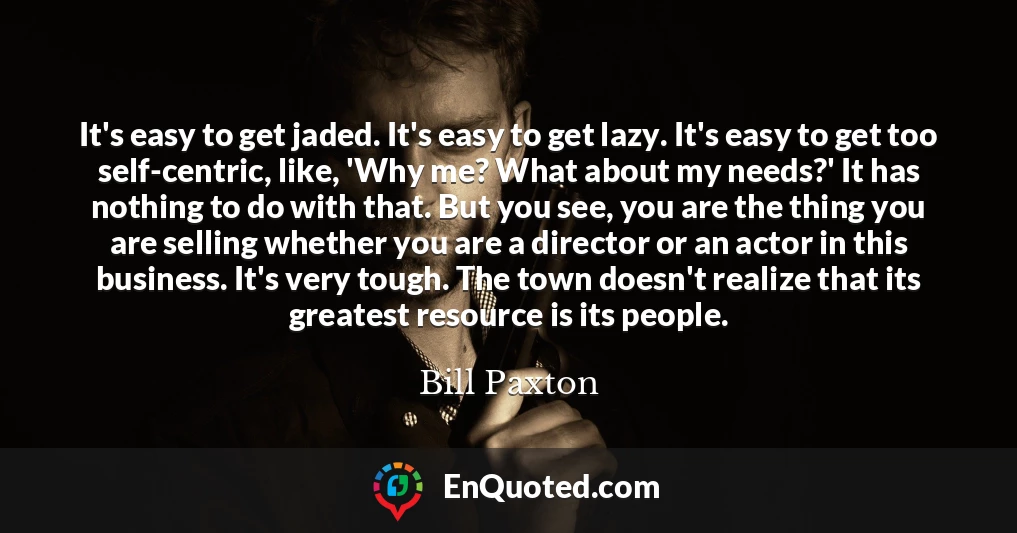 It's easy to get jaded. It's easy to get lazy. It's easy to get too self-centric, like, 'Why me? What about my needs?' It has nothing to do with that. But you see, you are the thing you are selling whether you are a director or an actor in this business. It's very tough. The town doesn't realize that its greatest resource is its people.