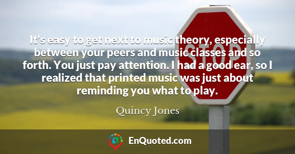 It's easy to get next to music theory, especially between your peers and music classes and so forth. You just pay attention. I had a good ear, so I realized that printed music was just about reminding you what to play.