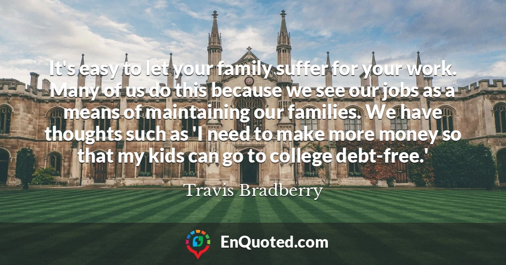 It's easy to let your family suffer for your work. Many of us do this because we see our jobs as a means of maintaining our families. We have thoughts such as 'I need to make more money so that my kids can go to college debt-free.'