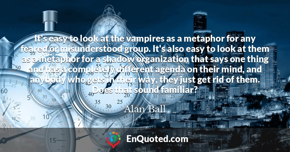 It's easy to look at the vampires as a metaphor for any feared or misunderstood group. It's also easy to look at them as a metaphor for a shadow organization that says one thing and has a completely different agenda on their mind, and anybody who gets in their way, they just get rid of them. Does that sound familiar?