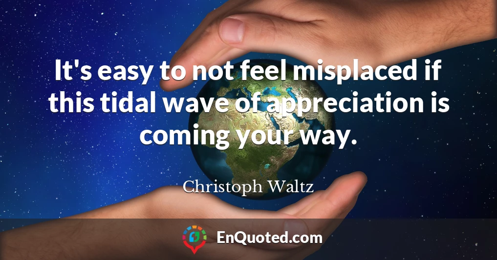 It's easy to not feel misplaced if this tidal wave of appreciation is coming your way.