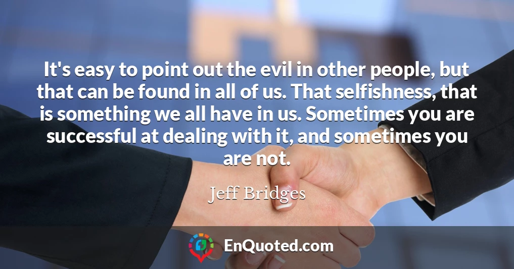 It's easy to point out the evil in other people, but that can be found in all of us. That selfishness, that is something we all have in us. Sometimes you are successful at dealing with it, and sometimes you are not.