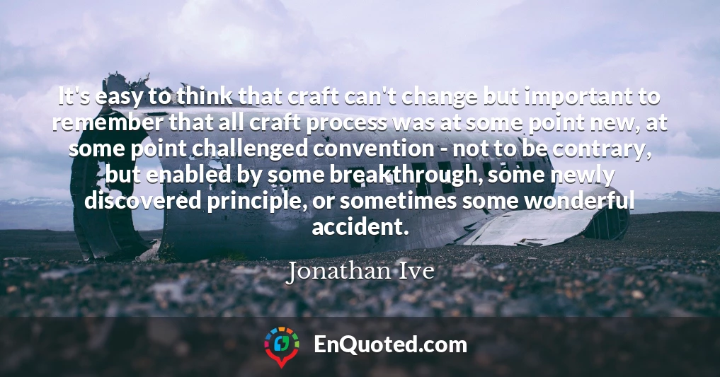 It's easy to think that craft can't change but important to remember that all craft process was at some point new, at some point challenged convention - not to be contrary, but enabled by some breakthrough, some newly discovered principle, or sometimes some wonderful accident.