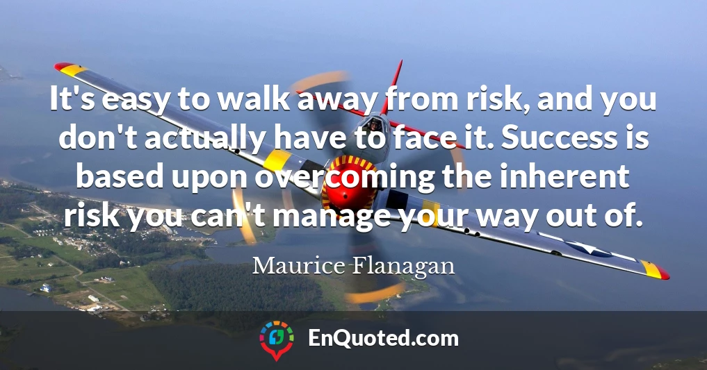 It's easy to walk away from risk, and you don't actually have to face it. Success is based upon overcoming the inherent risk you can't manage your way out of.