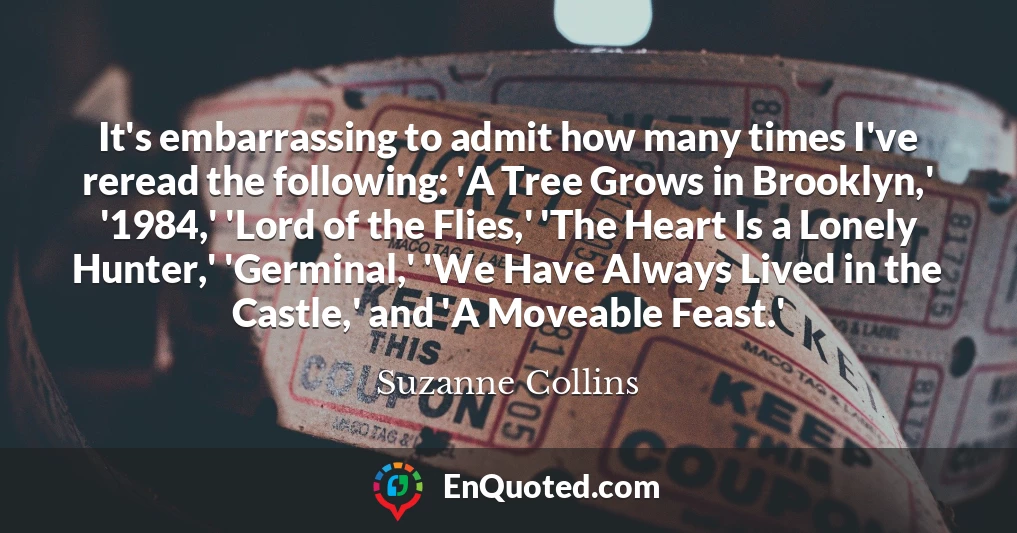 It's embarrassing to admit how many times I've reread the following: 'A Tree Grows in Brooklyn,' '1984,' 'Lord of the Flies,' 'The Heart Is a Lonely Hunter,' 'Germinal,' 'We Have Always Lived in the Castle,' and 'A Moveable Feast.'