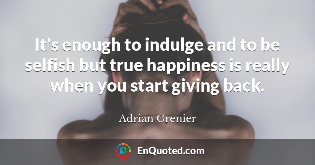 It's enough to indulge and to be selfish but true happiness is really when you start giving back.