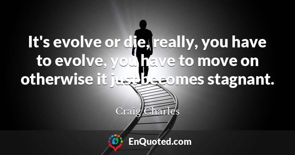 It's evolve or die, really, you have to evolve, you have to move on otherwise it just becomes stagnant.