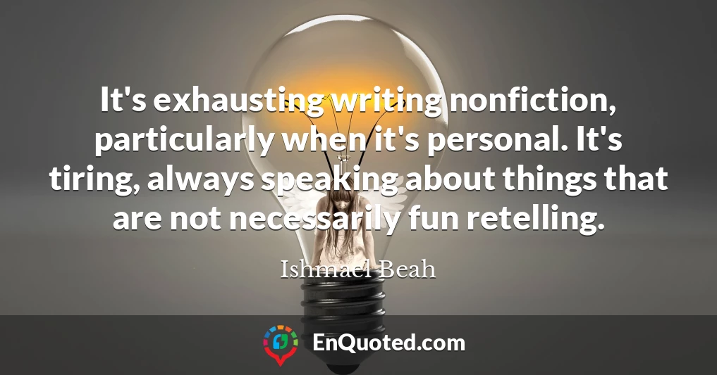It's exhausting writing nonfiction, particularly when it's personal. It's tiring, always speaking about things that are not necessarily fun retelling.