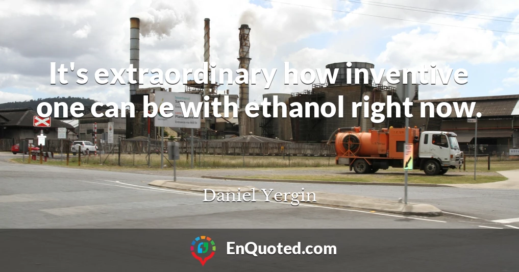 It's extraordinary how inventive one can be with ethanol right now.