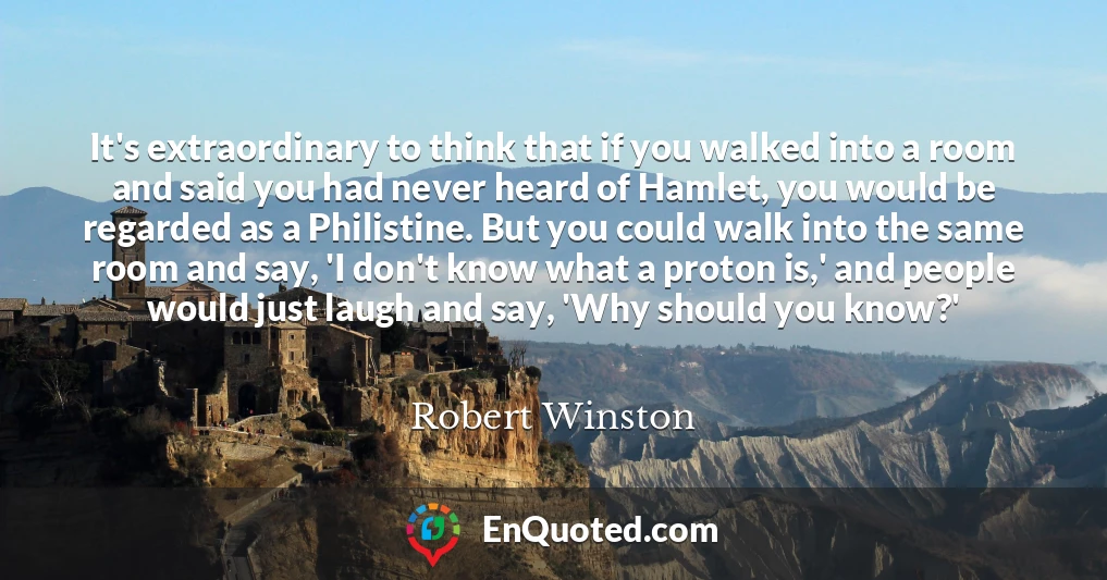 It's extraordinary to think that if you walked into a room and said you had never heard of Hamlet, you would be regarded as a Philistine. But you could walk into the same room and say, 'I don't know what a proton is,' and people would just laugh and say, 'Why should you know?'