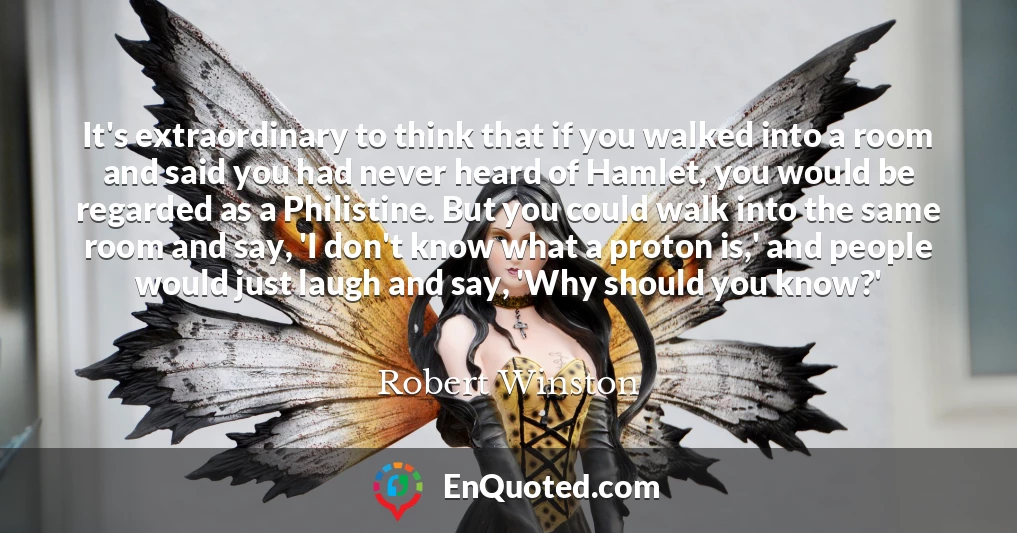 It's extraordinary to think that if you walked into a room and said you had never heard of Hamlet, you would be regarded as a Philistine. But you could walk into the same room and say, 'I don't know what a proton is,' and people would just laugh and say, 'Why should you know?'