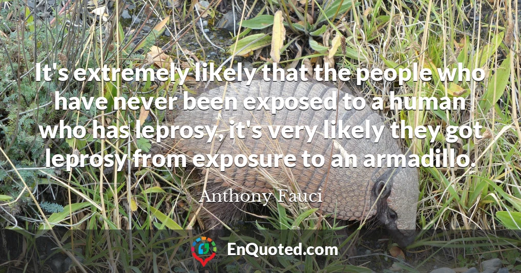It's extremely likely that the people who have never been exposed to a human who has leprosy, it's very likely they got leprosy from exposure to an armadillo.