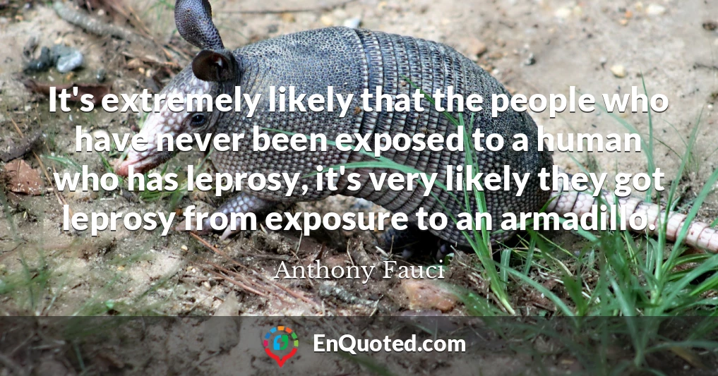 It's extremely likely that the people who have never been exposed to a human who has leprosy, it's very likely they got leprosy from exposure to an armadillo.