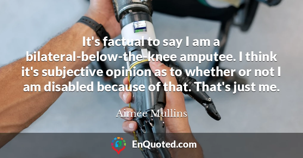 It's factual to say I am a bilateral-below-the-knee amputee. I think it's subjective opinion as to whether or not I am disabled because of that. That's just me.