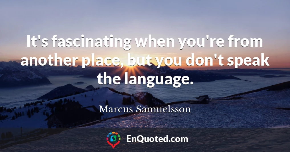 It's fascinating when you're from another place, but you don't speak the language.