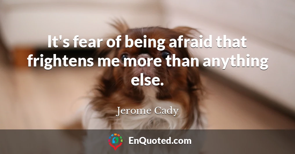 It's fear of being afraid that frightens me more than anything else.