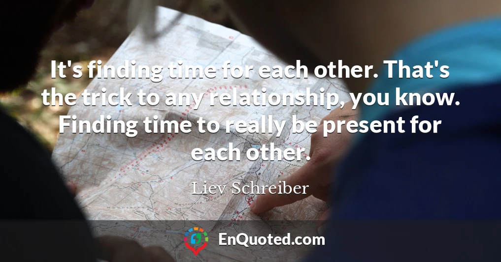 It's finding time for each other. That's the trick to any relationship, you know. Finding time to really be present for each other.