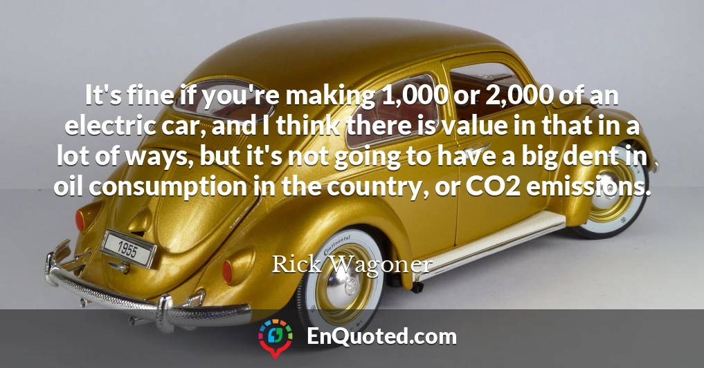 It's fine if you're making 1,000 or 2,000 of an electric car, and I think there is value in that in a lot of ways, but it's not going to have a big dent in oil consumption in the country, or CO2 emissions.